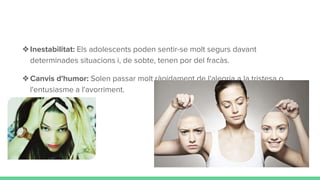 ❖Inestabilitat: Els adolescents poden sentir-se molt segurs davant
determinades situacions i, de sobte, tenen por del fracàs.
❖Canvis d'humor: Solen passar molt ràpidament de l'alegria a la tristesa o
l'entusiasme a l'avorriment.
 