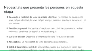 Necessitats que presenta les persones en aquesta
etapa
❖Cerca de si mateix i de la seva pròpia identitat: Necessitat de construir la
seva pròpia identitat, la seva pròpia imatge, trobar el seu lloc a la societat i al
seu entorn.
❖Tendència grupal: Necessitat d’ explorar, descobrir i experimentar, trobar
referents, persones de suport a les quals seguir.
❖Evolució sexual: Obtenció d’ informació sobre l’ educació sexual.
❖Autoestima: La necessitat de tenir confiança en un mateix.
❖Estat d’ ànim: Necessitat de ser escoltat, saber que no són els únics que
pateixen aquests problemes i que hi ha gent que està disposada a escoltar-
 