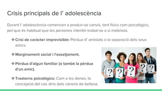Crisis principals de l’ adolescència
Durant l' adolescència comencen a produir-se canvis, tant físics com psicològics,
pel que és habitual que les persones intentin trobat-se a si mateixos.
❖Crisi de caràcter imprevisible: Pèrdua d’ amistats o la separació dels seus
amics.
❖Marginament social i l'assetjament.
❖Pèrdua d'algun familiar (o també la pèrdua
d'un amic).
❖Trastorns psicològics: Com a les dones, la
concepció del cos dins dels cànons de bellesa.
 