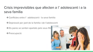 Crisis imprevisibles que afecten a l’ adolescent i a la
seva família
❖Conflictes entre l’ adolescent i la seva familia
❖Depressió per part de la familia i de l’adolescent
❖Els pares se senten apartats pels seus fills (poca proximitat)
❖Preocupació
 