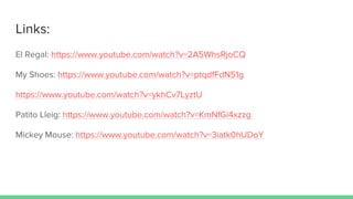 Links:
El Regal: https://www.youtube.com/watch?v=2A5WhsRjoCQ
My Shoes: https://www.youtube.com/watch?v=ptqdfFdN51g
https://www.youtube.com/watch?v=ykhCv7LyztU
Patito Lleig: https://www.youtube.com/watch?v=KmNfGi4xzzg
Mickey Mouse: https://www.youtube.com/watch?v=3iatk0hUDoY
 