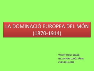 LA DOMINACIÓ EUROPEA DEL MÓN
(1870-1914)
VICENT PUIG I GASCÓ
IES. ANTONI LLIDÓ. XÀBIA
CURS 2011-2012
 