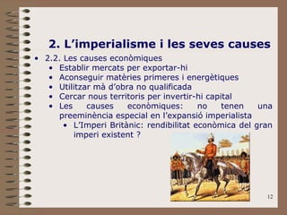 12
2. L’imperialisme i les seves causes
• 2.2. Les causes econòmiques
• Establir mercats per exportar-hi
• Aconseguir matèries primeres i energètiques
• Utilitzar mà d’obra no qualificada
• Cercar nous territoris per invertir-hi capital
• Les causes econòmiques: no tenen una
preeminència especial en l’expansió imperialista
• L’Imperi Britànic: rendibilitat econòmica del gran
imperi existent ?
 