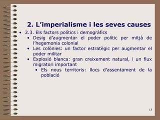 13
2. L’imperialisme i les seves causes
• 2.3. Els factors polítics i demogràfics
• Desig d’augmentar el poder polític per mitjà de
l’hegemonia colonial
• Les colònies: un factor estratègic per augmentar el
poder militar
• Explosió blanca: gran creixement natural, i un flux
migratori important
• Els nous territoris: llocs d’assentament de la
població
 