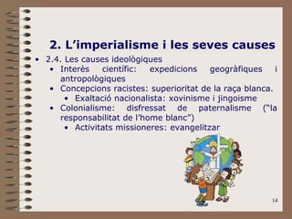 14
2. L’imperialisme i les seves causes
• 2.4. Les causes ideològiques
• Interès científic: expedicions geogràfiques i
antropològiques
• Concepcions racistes: superioritat de la raça blanca.
• Exaltació nacionalista: xovinisme i jingoisme
• Colonialisme: disfressat de paternalisme (“la
responsabilitat de l’home blanc”)
• Activitats missioneres: evangelitzar
 