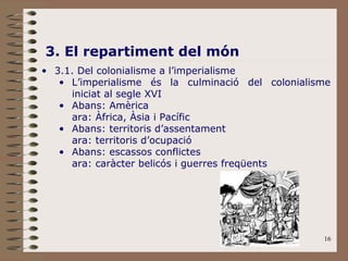16
3. El repartiment del món
• 3.1. Del colonialisme a l’imperialisme
• L’imperialisme és la culminació del colonialisme
iniciat al segle XVI
• Abans: Amèrica
ara: Àfrica, Àsia i Pacífic
• Abans: territoris d’assentament
ara: territoris d’ocupació
• Abans: escassos conflictes
ara: caràcter belicós i guerres freqüents
 