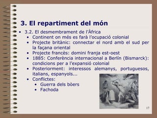 17
3. El repartiment del món
• 3.2. El desmembrament de l’Àfrica
• Continent on més es farà l’ocupació colonial
• Projecte britànic: connectar el nord amb el sud per
la façana oriental
• Projecte francès: domini franja est-oest
• 1885: Conferència internacional a Berlín (Bismarck):
condicions per a l’expansió colonial
• Posteriorment: interessos alemanys, portuguesos,
italians, espanyols...
• Conflictes:
• Guerra dels bòers
• Fachoda
 
