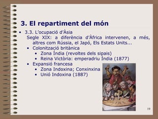 19
3. El repartiment del món
• 3.3. L’ocupació d’Àsia
Segle XIX: a diferència d’Àfrica intervenen, a més,
altres com Rússia, el Japó, Els Estats Units...
• Colonització britànica
• Zona Índia (revoltes dels sipais)
• Reina Victòria: emperadriu Índia (1877)
• Expansió francesa
• Zona Indoxina; Conxinxina
• Unió Indoxina (1887)
 