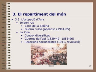 H.M.C. 20
3. El repartiment del món
• 3.3. L’ocupació d’Àsia
• Imperi rus
• Zona de la Sibèria
• Guerra russo-japonesa (1904-05)
• La Xina
• Control diversificat
• Guerres de l’opi (1839-42; 1856-96)
• Reaccions nacionalistes (1911, revolució)
 