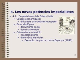 23
4. Les noves potències imperialistes
• 4.1. L’imperialisme dels Estats Units
• Causes econòmiques:
• dificultats aranzelàries europees
• Base ideològica:
• darwinisme social
• doctrina Monroe
• Colonialisme americà:
• neocolonialisme
• diplomàcia del dolar
• Exemple: la guerra contra Espanya (1898)
 