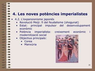 26
4. Les noves potències imperialistes
• 4.2. L’expansionisme japonés
• Revolució Meiji: fi del feudalisme (shogunat)
• Estat: principal impulsor del desenvolupament
econòmic
• Potència imperialista: creixement econòmic i
modernització social
• Objectius principals:
• Corea
• Manxúria
 
