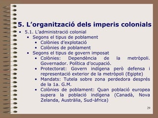 29
5. L’organització dels imperis colonials
• 5.1. L’administració colonial
• Segons el tipus de poblament
• Colònies d’explotació
• Colònies de poblament
• Segons el tipus de govern imposat
• Colònies: Dependència de la metròpoli.
Governador. Política d’ocupació.
• Protectorat: Govern indígena però defensa i
representació exterior de la metròpoli (Egipte)
• Mandats: Tutela sobre zona perdedora després
de la 1a. G.M.
• Colònies de poblament: Quan població europea
supera la població indígena (Canadà, Nova
Zelanda, Austràlia, Sud-àfrica)
 