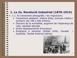 3
1. La 2a. Revolució Industrial (1870-1914)
• 1.1. El creixement demogràfic i les migracions:
• Creixement població: millora dieta, avenços mèdics i
sanitaris (de 190 a 400 milions)
• Descens de la mortalitat, augment de l’esperança de
vida, natalitat elevada
• Grans desplaçaments d’europeus
• Emigració a ultramar (Estats Units, Canadà i
Austràlia. També Amèrica Llatina)
 