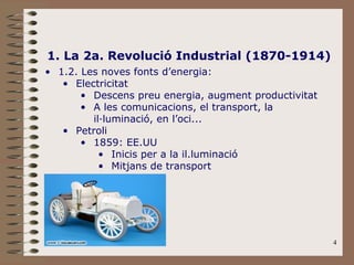 4
1. La 2a. Revolució Industrial (1870-1914)
• 1.2. Les noves fonts d’energia:
• Electricitat
• Descens preu energia, augment productivitat
• A les comunicacions, el transport, la
il·luminació, en l’oci...
• Petroli
• 1859: EE.UU
• Inicis per a la il.luminació
• Mitjans de transport
 