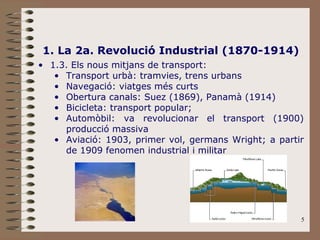 5
1. La 2a. Revolució Industrial (1870-1914)
• 1.3. Els nous mitjans de transport:
• Transport urbà: tramvies, trens urbans
• Navegació: viatges més curts
• Obertura canals: Suez (1869), Panamà (1914)
• Bicicleta: transport popular;
• Automòbil: va revolucionar el transport (1900)
producció massiva
• Aviació: 1903, primer vol, germans Wright; a partir
de 1909 fenomen industrial i militar
 
