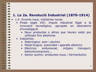 6
1. La 2a. Revolució Industrial (1870-1914)
• 1.4. Invents nous, indústries noves
• Finals segle XIX: impuls industrial lligat a la
innovació tecnològica; agrupats en laboratoris
d’investigació
• Nous productes o altres que havien estat poc
utilitzats fins aleshores
• Indústries:
• Siderúrgica: acer i alumini
• Metal·lúrgica: automòbil i aparells elèctrics
• Elèctrica: enllumenat, mitjans transport,
telecomunicacions...
• Sector químic: productes nous, i farmacèutics
 
