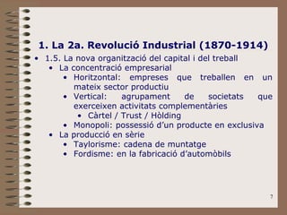 7
1. La 2a. Revolució Industrial (1870-1914)
• 1.5. La nova organització del capital i del treball
• La concentració empresarial
• Horitzontal: empreses que treballen en un
mateix sector productiu
• Vertical: agrupament de societats que
exerceixen activitats complementàries
• Càrtel / Trust / Hòlding
• Monopoli: possessió d’un producte en exclusiva
• La producció en sèrie
• Taylorisme: cadena de muntatge
• Fordisme: en la fabricació d’automòbils
 