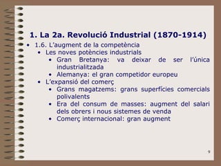9
1. La 2a. Revolució Industrial (1870-1914)
• 1.6. L’augment de la competència
• Les noves potències industrials
• Gran Bretanya: va deixar de ser l’única
industrialitzada
• Alemanya: el gran competidor europeu
• L’expansió del comerç
• Grans magatzems: grans superfícies comercials
polivalents
• Era del consum de masses: augment del salari
dels obrers i nous sistemes de venda
• Comerç internacional: gran augment
 