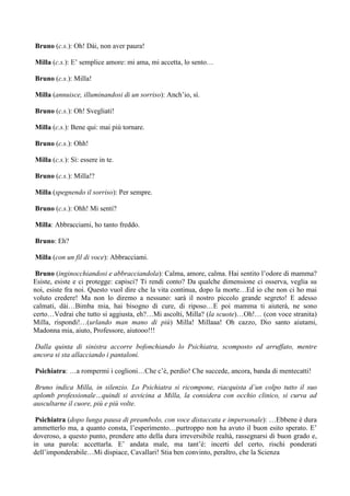 Bruno (c.s.): Oh! Dài, non aver paura!

Milla (c.s.): E’ semplice amore: mi ama, mi accetta, lo sento…

Bruno (c.s.): Milla!

Milla (annuisce, illuminandosi di un sorriso): Anch’io, sì.

Bruno (c.s.): Oh! Svegliati!

Milla (c.s.): Bene qui: mai più tornare.

Bruno (c.s.): Ohh!

Milla (c.s.): Sì: essere in te.

Bruno (c.s.): Milla!?

Milla (spegnendo il sorriso): Per sempre.

Bruno (c.s.): Ohh! Mi senti?

Milla: Abbracciami, ho tanto freddo.

Bruno: Eh?

Milla (con un fil di voce): Abbracciami.

 Bruno (inginocchiandosi e abbracciandola): Calma, amore, calma. Hai sentito l’odore di mamma?
Esiste, esiste e ci protegge: capisci? Ti rendi conto? Da qualche dimensione ci osserva, veglia su
noi, esiste fra noi. Questo vuol dire che la vita continua, dopo la morte…Ed io che non ci ho mai
voluto credere! Ma non lo diremo a nessuno: sarà il nostro piccolo grande segreto! E adesso
calmati, dài…Bimba mia, hai bisogno di cure, di riposo…E poi mamma ti aiuterà, ne sono
certo…Vedrai che tutto si aggiusta, eh?…Mi ascolti, Milla? (la scuote)…Oh!… (con voce stranita)
Milla, rispondi!…(urlando man mano di più) Milla! Millaaa! Oh cazzo, Dio santo aiutami,
Madonna mia, aiuto, Professore, aiutooo!!!

 Dalla quinta di sinistra accorre bofonchiando lo Psichiatra, scomposto ed arruffato, mentre
ancora si sta allacciando i pantaloni.

Psichiatra: …a rompermi i coglioni…Che c’è, perdio! Che succede, ancora, banda di mentecatti!

Bruno indica Milla, in silenzio. Lo Psichiatra si ricompone, riacquista d’un colpo tutto il suo
aplomb professionale…quindi si avvicina a Milla, la considera con occhio clinico, si curva ad
auscultarne il cuore, più e più volte.

 Psichiatra (dopo lunga pausa di preambolo, con voce distaccata e impersonale): …Ebbene è dura
ammetterlo ma, a quanto consta, l’esperimento…purtroppo non ha avuto il buon esito sperato. E’
doveroso, a questo punto, prendere atto della dura irreversibile realtà, rassegnarsi di buon grado e,
in una parola: accettarla. E’ andata male, ma tant’è: incerti del certo, rischi ponderati
dell’imponderabile…Mi dispiace, Cavallari! Stia ben convinto, peraltro, che la Scienza
 