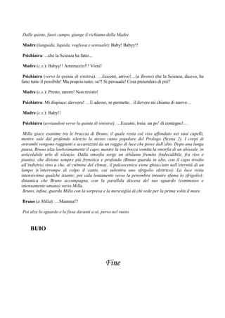 Dalle quinte, fuori campo, giunge il richiamo della Madre.

Madre (languida, liquida, vogliosa e sensuale): Baby! Babyy!!

Psichiatra: ...che la Scienza ha fatto...

Madre (c.s.): Babyy!! Amoruccio!!! Vieni!

 Psichiatra (verso la quinta di sinistra): …Eccomi, arrivo!…(a Bruno) che la Scienza, dicevo, ha
fatto tutto il possibile! Ma proprio tutto, sa?! Si persuada! Cosa pretendere di più?

Madre (c.s.): Presto, amore! Non resisto!

Psichiatra: Mi dispiace: davvero! …E adesso, se permette…il dovere mi chiama di nuovo…

Madre (c.s.): Baby!!

Psichiatra (avviandosi verso la quinta di sinistra): …Eccomi, troia: un po’ di contegno!…

 Milla giace esanime tra le braccia di Bruno, il quale resta col viso affondato nei suoi capelli,
mentre sale dal profondo silenzio lo stesso canto popolare del Prologo (Scena 2). I corpi di
entrambi vengono raggiunti e accarezzati da un raggio di luce che piove dall’alto. Dopo una lunga
pausa, Bruno alza lentissimamente il capo, mentre la sua bocca vomita la smorfia di un abissale, in
articolabile urlo di silenzio. Dalla smorfia sorge un sibilante fremito (indecidibile, fra riso e
pianto), che diviene sempre più frenetico e profondo (Bruno guarda in alto, con il capo rivolto
all’indietro) sino a che, al culmine del climax, il palcoscenico viene ghiacciato nell’eternità di un
lampo (s’interrompe di colpo il canto, cui subentra uno sfrigolio elettrico). La luce resta
intensissima qualche istante; poi cala lentamente verso la penombra (mentre sfuma lo sfrigolio):
dinamica che Bruno accompagna, con la parallela discesa del suo sguardo (commosso e
intensamente umano) verso Milla.
 Bruno, infine, guarda Milla con la sorpresa e la meraviglia di chi vede per la prima volta il mare.

Bruno (a Milla): …Mamma!?

Poi alza lo sguardo e lo fissa davanti a sé, perso nel vuoto.


     BUIO




                                              Fine
 