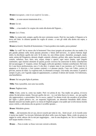 Bruno (rassegnato, come in un sospiro): Lo sono…

Milla: …io sono ancora innamorata di te…

Bruno: Lo sei.

Milla: …e tua madre è la vergine che siede alla destra del Signore…

Bruno: Lo è. Forse.

 Milla: Lo siamo tutti, sempre, quello che non vorremmo essere. Però lei, tua madre, il Signore se la
trova nel letto: la chiama quando ha voglia di cosare…e non gli siede alla destra ma sopra, a
cavalcioni…

Bruno (urlando): Smettila di bestemmiare. E lascia perdere mia madre, porca puttana!

 Milla: Lo vedi? Sei tu stesso che la bestemmi! Non riesci proprio ad accettare che tua madre è la
più grande puttana nella storia passata presente e futura dell’universo…la sporca battona degli
inferi, la sfavillante squillo dei cieli. Si fa tutto, lei, non rifiuta niente: cherubini, arcangeli, stanti,
sante, anime del Purgatorio, demoni, draghi, serpenti, chimere, grifoni, idre, arpie, baccanti, pianeti,
comete, nebulose, luce, buio, aria, acqua, tempo e spazio: ogni unico istante, ogni singolo
centimetro, ogni minimo elemento di questa grande esistenza ha conosciuto la dolce consolazione
del suo passaggio. E’ risaputo, ormai: fin laggiù, nelle più sperdute e lontane costellazioni. Del resto
lei è una brava professionista, non c’è che dire: è sempre stato il suo mestiere, no? I clienti lei li
spupazza e li stravizia, e loro restano contenti e si passano parola, l’uno con l’altro, curiosi di
provare, ansiosi di rifare. La vogliono tutti, la chiamano ovunque. Una moda, una mania. E quindi è
sempre in giro, con l’agenda zeppa di appuntamenti, a calmare il dolore del mondo. Un’infermiera,
una benefattrice.

Bruno: Sei una gran figlia di puttana.

Milla: Non è possibile, non sono tua sorella.

Bruno: Pagherai tutto.

 Milla: Certo, come te, come tua madre. Però voi prima di me. Tua madre era gelosa, m’aveva
odiato fin dal primo istante. Non per quello che ero – io o un’altra faceva lo stesso…no: per quello
che rappresentavo, a prescindere. Ero la nuora, capisci? La donna rivale che accedeva al pivellino
del figlio e glielo portava via…un sequestro legalizzato, un abominio benedetto dalla chiesa.
Quando nascesti tua madre giurò a se stessa di fargliela pagare a tuo padre per averla messa incinta
senza volerlo, e alla donna che un giorno ti avrebbe sposato…

Bruno: Maledetto giorno.

 Milla: …dal momento che eri suo, dovevi esserlo per tutta la vita…Senti un po’, te lo ricordi come
è morta tua madre? La trovaste fulminata dal phon nella vasca da bagno. Bene, credo sia giusto tu
sappia la verità, adesso che la stai per raggiungere… non fu una disgrazia, no: fui io a buttarglielo
nell’acqua mentre si lavava…

Bruno: …Non ci credo: se fosse vero non verresti a dirmelo.
 