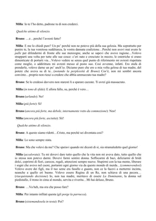 Milla: Io te l’ho detto, padrone tu di non crederci.

 Qualche attimo di silenzio.

Bruno: …e…perché l’avresti fatto?

 Milla: E me lo chiedi pure? Un po’ perché non ne potevo più della sua gelosia. Ma soprattutto per
punire te, la tua vomitosa sudditanza, la vostra dannata coalizione…Perché non avevi mai avuto le
palle per difendermi di fronte alle sue menzogne, anche se sapevi che avevo ragione…Volevo
strapparti una volta per tutte alle sue cosce: c’eri nato e cresciuto in mezzo, le ostetriche si erano
dimenticate di portarti via…Volevo vedere se senza quel punto di riferimento mi avresti rispettata
come moglie, o addirittura mi avresti messo al posto suo. Così avvenne, infatti. Ero stufa di
prenderle, volevo darne un po’ anch’io. Diciamo pure che ero a mia volta gelosa di tua madre, del
potere che aveva su di te…(notando la perplessità di Bruno) Cos’è, non mi sembri ancora
convinto…proprio non riesci a credere che abbia ammazzato tua madre?

Bruno: Se lo credessi davvero non staresti lì a sparare cazzate. Ti avrei già massacrato.

Milla (in tono di sfida): E allora fallo, su, perché è vero…

Bruno (urlando): No!

Milla (più forte): Sì!

Bruno (ancora più forte, ma debole, internamente rotto da commozione): Noo!

Milla (ancora più forte, asciutta): Sìì!

 Qualche attimo di silenzio.

Bruno: A questo siamo ridotti…Cristo, ma perché sei diventata così?

Milla: Lo sono sempre stata.

Bruno: Ma che volevi da me? Che speravi quando mi dicesti di sì, sia stramaledetto quel giorno!

 Milla (accalorata): Tu mi dovevi dare tutto quello che la vita non mi aveva dato, tutto quello che
io stessa non potevo darmi. Dovevi farmi sentire donna. Soffocarmi di baci, deliziarmi di bridi
dolci, coprirmi di fiori, carezze, regali, attenzioni sempre nuove. Stupirmi con la tua mente, liberare
i sogni che avevo nel cuore, portarmi ogni giorno via da questo mondo di merda…(commovendosi)
Volevo avere dei figli, ma il tuo seme era fasullo e guasto, non ce la facevi a mettermi incinta,
neanche a quello eri buono. Volevo essere Regina di un Re, non schiava di una pecora…
(riacquistando decisione) Io, non tua madre, meritavo di essere La Dominante, la donna sul
piedistallo, il trono in cima al mondo, servita e riverita…Mi hai deluso, Bruno.

Bruno: …Va beh, ma ora che posso fare?

Milla: Per intanto infilati questa (gli porge la parrucca).

Bruno (sistemandosela in testa): Poi?
 