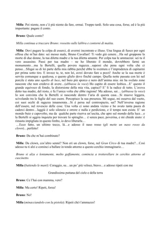 Milla: Poi niente, non c’è più niente da fare, ormai. Troppo tardi. Solo una cosa, forse, ed è la più
importante: pagare il conto.

Bruno: Quale conto?

Milla continua a truccare Bruno: rossetto sulle labbra e contorni di matita.

 Milla: Devi pagare la colpa di esserci, di avermi incontrato e illuso. Una lingua di fuoco per ogni
offesa che m’hai dato: sei messo male, Bruno Cavallari! Ti vedo già cenere…Ha sul groppone la
morte di due donne, la tua diletta madre e la tua diletta amante. Per colpa tua le ammazzai: sei tu il
vero assassino. Passi per tua madre – ne ho liberato il mondo, dovrebbero farmi un
monumento…ma la Bertelli, quella povera ragazza…sapessi che pena ogni volta che ci
penso…Sfogai su di lei parte della mia rabbia perché ebbe la sventura e l’imprudenza di capitarmi
per prima sotto tiro. E invece te, te, non lei, avrei dovuto fare a pezzi! Anche se la sua morte è
servita comunque a qualcosa, e questo glielo devo finché campo. Quella notte passata con lei nel
porcile è stata uno squillo di luce, nel buio più sporco e nero dell’anima mia: mi ha svelato zone
nascoste che non credevo di avere…(abbassa la voce) Ho capito di essere lesbica…E’ questo il
grande equivoco di fondo, la distorsione della mia vita, capisci? E’ lì la radice di tutto. L’aveva
detto tua madre, del resto, e fu l’unica volta che ebbe ragione! Ma adesso, sai… (abbassa la voce)
Io son convinta che la Bertelli si nasconde dentro l’aria di questa casa…Si muove leggera,
scivolando tra le faglie del suo cuore. Percepisco la sua presenza. Mi segue, mi osserva dal vuoto,
coi suoi occhi di ragazza innamorata…Si è persa nel controspazio, sai? Nell’inversa ragione
dell’essere, nel rovescio delle cose. Una volta ci sono andata vicino e ho avuto tanta paura di
caderci dentro…laggiù è solo silenzio e orrore e nulla e perdizione, e il tempo non esiste. E’ un
mondo buio e capovolto, ma da qualche parte riserva un’uscita, che apre sul mondo della luce…e
la Bertelli si aggira inquieta per trovare lo spiraglio… è senza pace, poverina, e mi chiede aiuto: è
rimasta impigliata in questo limbo, io devo liberarla…
 …Ecco fatto, un ultimo tocco, là…e adesso il naso rosso (gli mette un naso rosso da
clown)…perfetto!

Bruno: Da che m’hai combinato?

 Milla: Da clown, cos’altro sennò? Non eri un clown, forse, nel Gran Circo di tua madre?…Così
adesso tu ti alzi e cominci a ballare in tondo attorno a questo cerchio immaginario…

 Bruno si alza e lentamente, molto goffamente, comincia a trotterellare in cerchio attorno al
cuscinetto.

Milla (battendo le mani): Coraggio, su…un po’ più veloce, bravo…e adesso ripeti con me

                          Grandissima puttana del cielo e della terra

Bruno: Ce l’hai con mamma, vero?

Milla: Ma certo! Ripeti, forza!

Bruno: No!

Milla (minacciandolo con la pistola): Ripeti ché t’ammazzo!
 