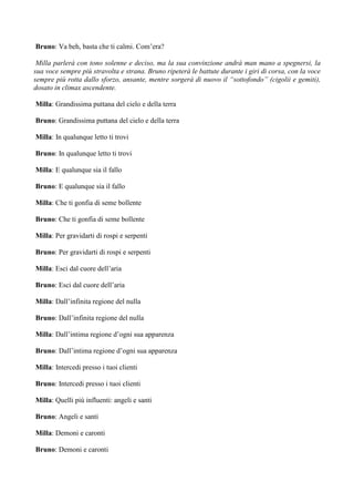 Bruno: Va beh, basta che ti calmi. Com’era?

 Milla parlerà con tono solenne e deciso, ma la sua convinzione andrà man mano a spegnersi, la
sua voce sempre più stravolta e strana. Bruno ripeterà le battute durante i giri di corsa, con la voce
sempre più rotta dallo sforzo, ansante, mentre sorgerà di nuovo il “sottofondo” (cigolii e gemiti),
dosato in climax ascendente.

Milla: Grandissima puttana del cielo e della terra

Bruno: Grandissima puttana del cielo e della terra

Milla: In qualunque letto ti trovi

Bruno: In qualunque letto ti trovi

Milla: E qualunque sia il fallo

Bruno: E qualunque sia il fallo

Milla: Che ti gonfia di seme bollente

Bruno: Che ti gonfia di seme bollente

Milla: Per gravidarti di rospi e serpenti

Bruno: Per gravidarti di rospi e serpenti

Milla: Esci dal cuore dell’aria

Bruno: Esci dal cuore dell’aria

Milla: Dall’infinita regione del nulla

Bruno: Dall’infinita regione del nulla

Milla: Dall’intima regione d’ogni sua apparenza

Bruno: Dall’intima regione d’ogni sua apparenza

Milla: Intercedi presso i tuoi clienti

Bruno: Intercedi presso i tuoi clienti

Milla: Quelli più influenti: angeli e santi

Bruno: Angeli e santi

Milla: Demoni e caronti

Bruno: Demoni e caronti
 