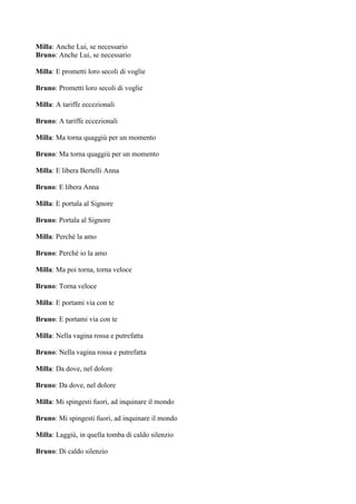 Milla: Anche Lui, se necessario
Bruno: Anche Lui, se necessario

Milla: E prometti loro secoli di voglie

Bruno: Prometti loro secoli di voglie

Milla: A tariffe eccezionali

Bruno: A tariffe eccezionali

Milla: Ma torna quaggiù per un momento

Bruno: Ma torna quaggiù per un momento

Milla: E libera Bertelli Anna

Bruno: E libera Anna

Milla: E portala al Signore

Bruno: Portala al Signore

Milla: Perché la amo

Bruno: Perché io la amo

Milla: Ma poi torna, torna veloce

Bruno: Torna veloce

Milla: E portami via con te

Bruno: E portami via con te

Milla: Nella vagina rossa e putrefatta

Bruno: Nella vagina rossa e putrefatta

Milla: Da dove, nel dolore

Bruno: Da dove, nel dolore

Milla: Mi spingesti fuori, ad inquinare il mondo

Bruno: Mi spingesti fuori, ad inquinare il mondo

Milla: Laggiù, in quella tomba di caldo silenzio

Bruno: Di caldo silenzio
 