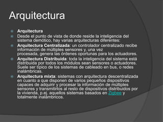 Arquitectura
 Arquitectura
 Desde el punto de vista de donde reside la inteligencia del
  sistema demótico, hay varias arquitecturas diferentes:
 Arquitectura Centralizada: un controlador centralizado recibe
  información de múltiples sensores y, una vez
  procesada, genera las órdenes oportunas para los actuadores.
 Arquitectura Distribuida: toda la inteligencia del sistema está
  distribuida por todos los módulos sean sensores o actuadores.
  Suele ser típico de los sistemas de cableado en bus, o redes
  inalámbricas.
 Arquitectura mixta: sistemas con arquitectura descentralizada
  en cuanto a que disponen de varios pequeños dispositivos
  capaces de adquirir y procesar la información de múltiples
  sensores y transmitirlos al resto de dispositivos distribuidos por
  la vivienda, p.ej. aquellos sistemas basados en Zigbee y
  totalmente inalámbricos.
 