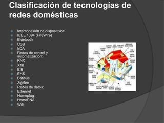Clasificación de tecnologías de
redes domésticas
   Interconexión de dispositivos:
   IEEE 1394 (FireWire)
   Bluetooth
   USB
   IrDA
   Redes de control y
    automatización:
   KNX
   X10
   EIB
   EHS
   Batibus
   ZigBee
   Redes de datos:
   Ethernet
   Homeplug
   HomePNA
   Wifi
 