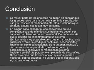 Conclusión
 La mayor parte de los analistas no dudan en señalar que
  los grandes retos para la domotica serán la sencillez de
  uso y su respeto al medioambiente. Dos cuestiones que
  sin duda alguna nos tocan muy de cerca.
 En ningún caso el hogar puede convertirse en una
  complicada sala de mandos; sus habitantes deben ser
  capaces de utilizarlos de forma natural. De nada serviría
  que el usuario se encontrara ante un sistema
  técnicamente muy aceptable pero que en la práctica, ante
  cualquier evento, le produjera confusión, desconcierto y
  finalmente, como consecuencia de lo anterior, rechazo y
  de menos todavía que el alto gasto energético y
  ecológico que conllevara el mencionado sistema
  impidiera su disfrute por, por ejemplo, más de cinco años.
  Dicho esto creo que la única opción que nos queda a
  nosotros, pobres usuarios, no es otra que el esperar, eso
  sí, cruzando los dedos.
 