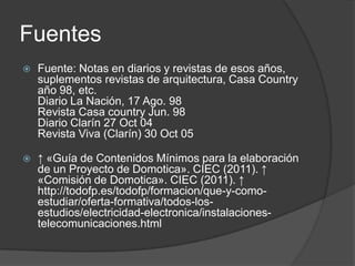 Fuentes
   Fuente: Notas en diarios y revistas de esos años,
    suplementos revistas de arquitectura, Casa Country
    año 98, etc.
    Diario La Nación, 17 Ago. 98
    Revista Casa country Jun. 98
    Diario Clarín 27 Oct 04
    Revista Viva (Clarín) 30 Oct 05

   ↑ «Guía de Contenidos Mínimos para la elaboración
    de un Proyecto de Domotica». CIEC (2011). ↑
    «Comisión de Domotica». CIEC (2011). ↑
    http://todofp.es/todofp/formacion/que-y-como-
    estudiar/oferta-formativa/todos-los-
    estudios/electricidad-electronica/instalaciones-
    telecomunicaciones.html
 