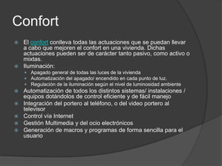 Confort
 El confort conlleva todas las actuaciones que se puedan llevar
  a cabo que mejoren el confort en una vivienda. Dichas
  actuaciones pueden ser de carácter tanto pasivo, como activo o
  mixtas.
 Iluminación:
     Apagado general de todas las luces de la vivienda
     Automatización del apagado/ encendido en cada punto de luz.
     Regulación de la iluminación según el nivel de luminosidad ambiente
   Automatización de todos los distintos sistemas/ instalaciones /
    equipos dotándolos de control eficiente y de fácil manejo
   Integración del portero al teléfono, o del video portero al
    televisor
   Control vía Internet
   Gestión Multimedia y del ocio electrónicos
   Generación de macros y programas de forma sencilla para el
    usuario
 
