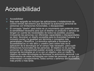 Accesibilidad
   Accesibilidad
   Bajo este epígrafe se incluyen las aplicaciones o instalaciones de
    control remoto del entorno que favorecen la autonomía personal de
    personas con limitaciones funcionales, o discapacidad.
   El concepto "diseño" para todos es un movimiento que pretende crear
    la sensibilidad necesaria para que al diseñar un producto o servicio se
    tengan en cuenta las necesidades de todos los posibles usuarios,
    incluyendo las personas con diferentes capacidades o discapacidades,
    es decir, favorecer un diseño accesible para la diversidad humana. La
    inclusión social y la igualdad son términos o conceptos más
    generalistas y filosóficos. La domotica aplicada a favorecer la
    accesibilidad es un reto ético y creativo pero sobre todo es la
    aplicación de la tecnología en el campo más necesario, para suplir
    limitaciones funcionales de las personas. El objetivo no es que las
    personas con discapacidad puedan acceder a estas tecnologías,
    porque las tecnologías en si no son un objetivo, sino un medio. El
    objetivo de estas tecnologías es favorecer la autonomía personal. Los
    destinatarios de estas tecnologías son todas las personas, ya que por
    enfermedad o envejecimiento, todos somos o seremos discapacitados,
    más pronto o más tarde.
 