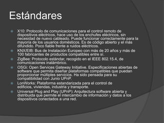 Estándares
   X10: Protocolo de comunicaciones para el control remoto de
    dispositivos eléctricos, hace uso de los enchufes eléctricos, sin
    necesidad de nuevo cableado. Puede funcionar correctamente para la
    mayoría de los usuarios domésticos. Es de código abierto y el más
    difundido. Poco fiable frente a ruidos eléctricos.
   KNX/EIB: Bus de Instalación Europeo con más de 20 años y más de
    100 fabricantes de productos compatibles entre sí.
   ZigBee: Protocolo estándar, recogido en el IEEE 802.15.4, de
    comunicaciones inalámbrico.
   OSGi: Open Services Gateway Initiative. Especificaciones abiertas de
    software que permita diseñar plataformas compatibles que puedan
    proporcionar múltiples servicios. Ha sido pensada para su
    compatibilidad con Junio UPnP.
   LonWorks: Plataforma estandarizada para el control de
    edificios, viviendas, industria y transporte.
   Universal Plug and Play (UPnP): Arquitectura software abierta y
    distribuida que permite el intercambio de información y datos a los
    dispositivos conectados a una red.
 