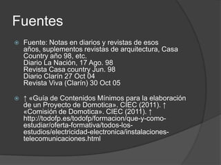 Fuentes
   Fuente: Notas en diarios y revistas de esos
    años, suplementos revistas de arquitectura, Casa
    Country año 98, etc.
    Diario La Nación, 17 Ago. 98
    Revista Casa country Jun. 98
    Diario Clarín 27 Oct 04
    Revista Viva (Clarín) 30 Oct 05

   ↑ «Guía de Contenidos Mínimos para la elaboración
    de un Proyecto de Domotica». CIEC (2011). ↑
    «Comisión de Domotica». CIEC (2011). ↑
    http://todofp.es/todofp/formacion/que-y-como-
    estudiar/oferta-formativa/todos-los-
    estudios/electricidad-electronica/instalaciones-
    telecomunicaciones.html
 