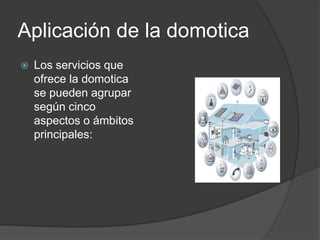Aplicación de la domotica
   Los servicios que
    ofrece la domotica
    se pueden agrupar
    según cinco
    aspectos o ámbitos
    principales:
 