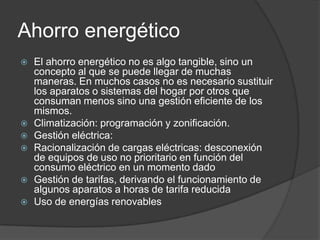 Ahorro energético
   El ahorro energético no es algo tangible, sino un
    concepto al que se puede llegar de muchas
    maneras. En muchos casos no es necesario sustituir
    los aparatos o sistemas del hogar por otros que
    consuman menos sino una gestión eficiente de los
    mismos.
   Climatización: programación y zonificación.
   Gestión eléctrica:
   Racionalización de cargas eléctricas: desconexión
    de equipos de uso no prioritario en función del
    consumo eléctrico en un momento dado
   Gestión de tarifas, derivando el funcionamiento de
    algunos aparatos a horas de tarifa reducida
   Uso de energías renovables
 