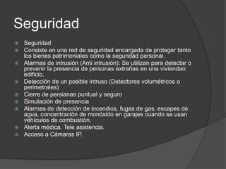 Seguridad
   Seguridad
   Consiste en una red de seguridad encargada de proteger tanto
    los bienes patrimoniales como la seguridad personal.
   Alarmas de intrusión (Anti intrusión): Se utilizan para detectar o
    prevenir la presencia de personas extrañas en una viviendao
    edificio.
   Detección de un posible intruso (Detectores volumétricos o
    perimetrales)
   Cierre de persianas puntual y seguro
   Simulación de presencia
   Alarmas de detección de incendios, fugas de gas, escapes de
    agua, concentración de monóxido en garajes cuando se usan
    vehículos de combustión.
   Alerta médica. Tele asistencia.
   Acceso a Cámaras IP.
 