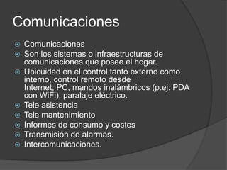 Comunicaciones
   Comunicaciones
   Son los sistemas o infraestructuras de
    comunicaciones que posee el hogar.
   Ubicuidad en el control tanto externo como
    interno, control remoto desde
    Internet, PC, mandos inalámbricos (p.ej. PDA
    con WiFi), paralaje eléctrico.
   Tele asistencia
   Tele mantenimiento
   Informes de consumo y costes
   Transmisión de alarmas.
   Intercomunicaciones.
 