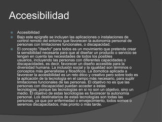 Accesibilidad
   Accesibilidad
   Bajo este epígrafe se incluyen las aplicaciones o instalaciones de
    control remoto del entorno que favorecen la autonomía personal de
    personas con limitaciones funcionales, o discapacidad.
   El concepto "diseño" para todos es un movimiento que pretende crear
    la sensibilidad necesaria para que al diseñar un producto o servicio se
    tengan en cuenta las necesidades de todos los posibles
    usuarios, incluyendo las personas con diferentes capacidades o
    discapacidades, es decir, favorecer un diseño accesible para la
    diversidad humana. La inclusión social y la igualdad son términos o
    conceptos más generalistas y filosóficos. La domotica aplicada a
    favorecer la accesibilidad es un reto ético y creativo pero sobre todo es
    la aplicación de la tecnología en el campo más necesario, para suplir
    limitaciones funcionales de las personas. El objetivo no es que las
    personas con discapacidad puedan acceder a estas
    tecnologías, porque las tecnologías en si no son un objetivo, sino un
    medio. El objetivo de estas tecnologías es favorecer la autonomía
    personal. Los destinatarios de estas tecnologías son todas las
    personas, ya que por enfermedad o envejecimiento, todos somos o
    seremos discapacitados, más pronto o más tarde.
 