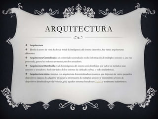 ARQUITECTURA
    Arquitectura
    Desde el punto de vista de donde reside la inteligencia del sistema demótico, hay varias arquitecturas
diferentes:
    Arquitectura Centralizada: un controlador centralizado recibe información de múltiples sensores y, una vez
procesada, genera las órdenes oportunas para los actuadores.
    Arquitectura Distribuida: toda la inteligencia del sistema está distribuida por todos los módulos sean
sensores o actuadores. Suele ser típico de los sistemas de cableado en bus, o redes inalámbricas.
    Arquitectura mixta: sistemas con arquitectura descentralizada en cuanto a que disponen de varios pequeños
dispositivos capaces de adquirir y procesar la información de múltiples sensores y transmitirlos al resto de
dispositivos distribuidos por la vivienda, p.ej. aquellos sistemas basados en Zigbee y totalmente inalámbricos.
 