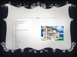 TECNOLOGÍAS DE REDES
    DOMÉSTICAS



    Interconexión de dispositivos:
    IEEE 1394 (FireWire)
    Bluetooth
    USB
    IrDA
    Redes de control y automatización:
    KNX
    X10
    EIB
    EHS
    Batibus
    ZigBee
    Redes de datos:
    Ethernet
    Homeplug
    HomePNA
    Wifi
 