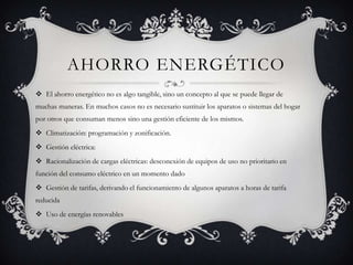 AHORRO ENERGÉTICO
 El ahorro energético no es algo tangible, sino un concepto al que se puede llegar de
muchas maneras. En muchos casos no es necesario sustituir los aparatos o sistemas del hogar
por otros que consuman menos sino una gestión eficiente de los mismos.
 Climatización: programación y zonificación.
 Gestión eléctrica:
 Racionalización de cargas eléctricas: desconexión de equipos de uso no prioritario en
función del consumo eléctrico en un momento dado
 Gestión de tarifas, derivando el funcionamiento de algunos aparatos a horas de tarifa
reducida
 Uso de energías renovables
 