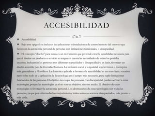 ACCESIBILIDAD
 Accesibilidad
 Bajo este epígrafe se incluyen las aplicaciones o instalaciones de control remoto del entorno que
favorecen la autonomía personal de personas con limitaciones funcionales, o discapacidad.
 El concepto "diseño" para todos es un movimiento que pretende crear la sensibilidad necesaria para
que al diseñar un producto o servicio se tengan en cuenta las necesidades de todos los posibles
usuarios, incluyendo las personas con diferentes capacidades o discapacidades, es decir, favorecer un
diseño accesible para la diversidad humana. La inclusión social y la igualdad son términos o conceptos
más generalistas y filosóficos. La domotica aplicada a favorecer la accesibilidad es un reto ético y creativo
pero sobre todo es la aplicación de la tecnología en el campo más necesario, para suplir limitaciones
funcionales de las personas. El objetivo no es que las personas con discapacidad puedan acceder a estas
tecnologías, porque las tecnologías en si no son un objetivo, sino un medio. El objetivo de estas
tecnologías es favorecer la autonomía personal. Los destinatarios de estas tecnologías son todas las
personas, ya que por enfermedad o envejecimiento, todos somos o seremos discapacitados, más pronto o
más tarde.
 