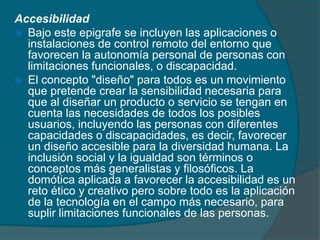 Accesibilidad
 Bajo este epigrafe se incluyen las aplicaciones o
  instalaciones de control remoto del entorno que
  favorecen la autonomía personal de personas con
  limitaciones funcionales, o discapacidad.
 El concepto "diseño" para todos es un movimiento
  que pretende crear la sensibilidad necesaria para
  que al diseñar un producto o servicio se tengan en
  cuenta las necesidades de todos los posibles
  usuarios, incluyendo las personas con diferentes
  capacidades o discapacidades, es decir, favorecer
  un diseño accesible para la diversidad humana. La
  inclusión social y la igualdad son términos o
  conceptos más generalistas y filosóficos. La
  domótica aplicada a favorecer la accesibilidad es un
  reto ético y creativo pero sobre todo es la aplicación
  de la tecnología en el campo más necesario, para
  suplir limitaciones funcionales de las personas.
 