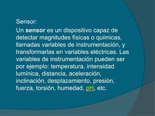 Sensor:
Un sensor es un dispositivo capaz de
detectar magnitudes físicas o químicas,
llamadas variables de instrumentación, y
transformarlas en variables eléctricas. Las
variables de instrumentación pueden ser
por ejemplo: temperatura, intensidad
lumínica, distancia, aceleración,
inclinación, desplazamiento, presión,
fuerza, torsión, humedad, pH, etc.
 