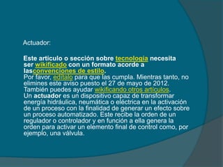 Actuador:

Este artículo o sección sobre tecnología necesita
ser wikificado con un formato acorde a
lasconvenciones de estilo.
Por favor, edítalo para que las cumpla. Mientras tanto, no
elimines este aviso puesto el 27 de mayo de 2012.
También puedes ayudar wikificando otros artículos.
Un actuador es un dispositivo capaz de transformar
energía hidráulica, neumática o eléctrica en la activación
de un proceso con la finalidad de generar un efecto sobre
un proceso automatizado. Este recibe la orden de un
regulador o controlador y en función a ella genera la
orden para activar un elemento final de control como, por
ejemplo, una válvula.
 