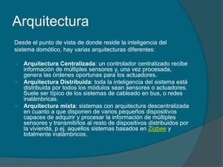 Arquitectura
Desde el punto de vista de donde reside la inteligencia del
sistema domótico, hay varias arquitecturas diferentes:

 Arquitectura Centralizada: un controlador centralizado recibe
  información de múltiples sensores y, una vez procesada,
  genera las órdenes oportunas para los actuadores.
 Arquitectura Distribuida: toda la inteligencia del sistema está
  distribuida por todos los módulos sean sensores o actuadores.
  Suele ser típico de los sistemas de cableado en bus, o redes
  inalámbricas.
 Arquitectura mixta: sistemas con arquitectura descentralizada
  en cuanto a que disponen de varios pequeños dispositivos
  capaces de adquirir y procesar la información de múltiples
  sensores y transmitirlos al resto de dispositivos distribuidos por
  la vivienda, p.ej. aquellos sistemas basados en Zigbee y
  totalmente inalámbricos.
 